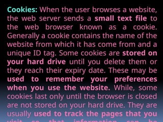Cookies: When the user browses a website,
the web server sends a small text file to
the web browser known as a cookie.
Generally a cookie contains the name of the
website from which it has come from and a
unique ID tag. Some cookies are stored on
your hard drive until you delete them or
they reach their expiry date. These may be
used to remember your preferences
when you use the website. While, some
cookies last only until the browser is closed
are not stored on your hard drive. They are
usually used to track the pages that you
 