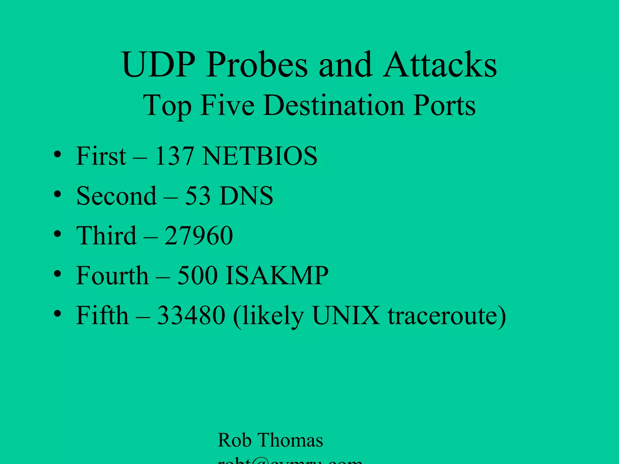 Rob Thomas
UDP Probes and Attacks
Top Five Destination Ports
• First – 137 NETBIOS
• Second – 53 DNS
• Third – 27960
• Fourth – 500 ISAKMP
• Fifth – 33480 (likely UNIX traceroute)
 