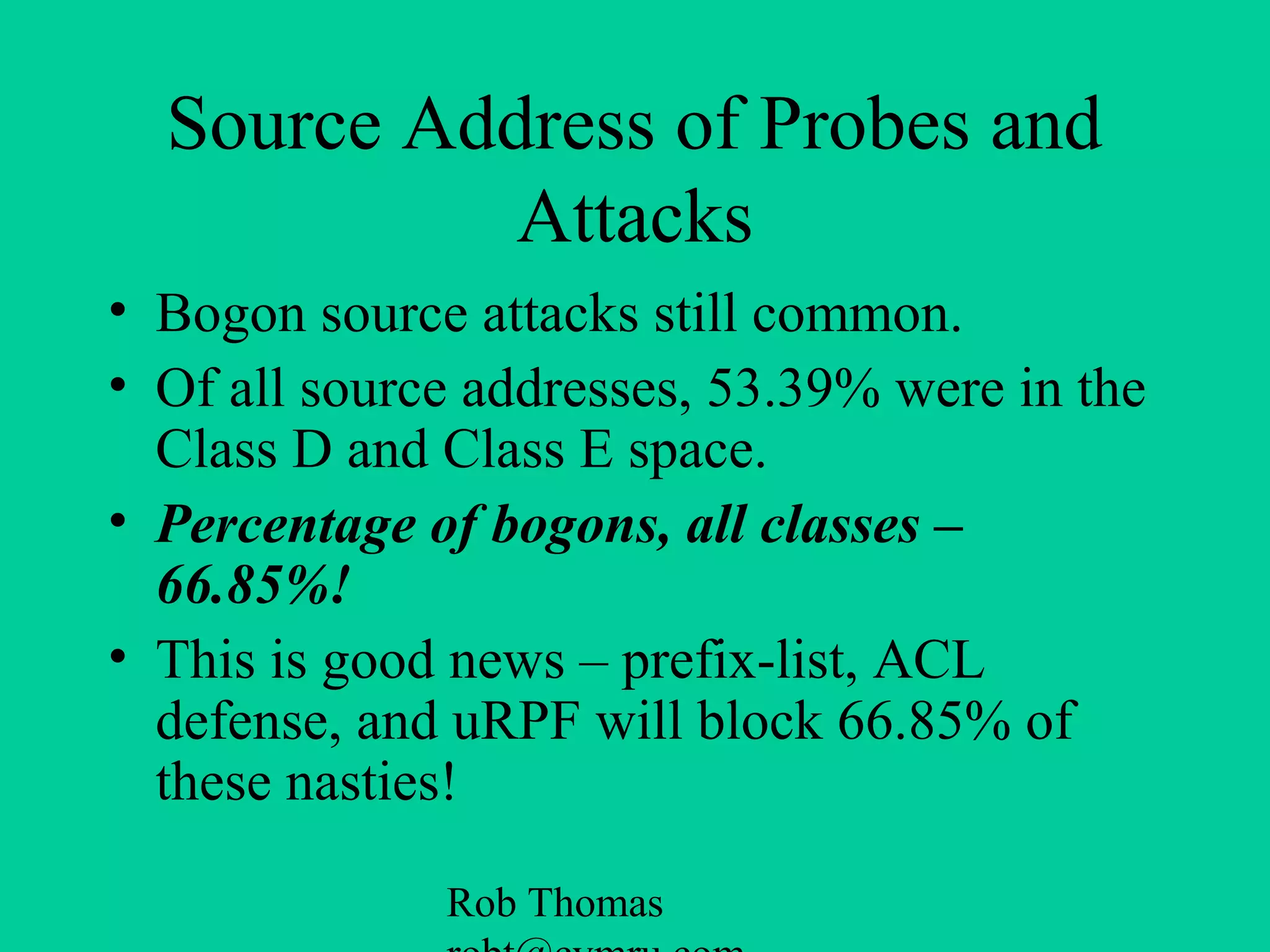 Rob Thomas
Source Address of Probes and
Attacks
• Bogon source attacks still common.
• Of all source addresses, 53.39% were in the
Class D and Class E space.
• Percentage of bogons, all classes –
66.85%!
• This is good news – prefix-list, ACL
defense, and uRPF will block 66.85% of
these nasties!
 