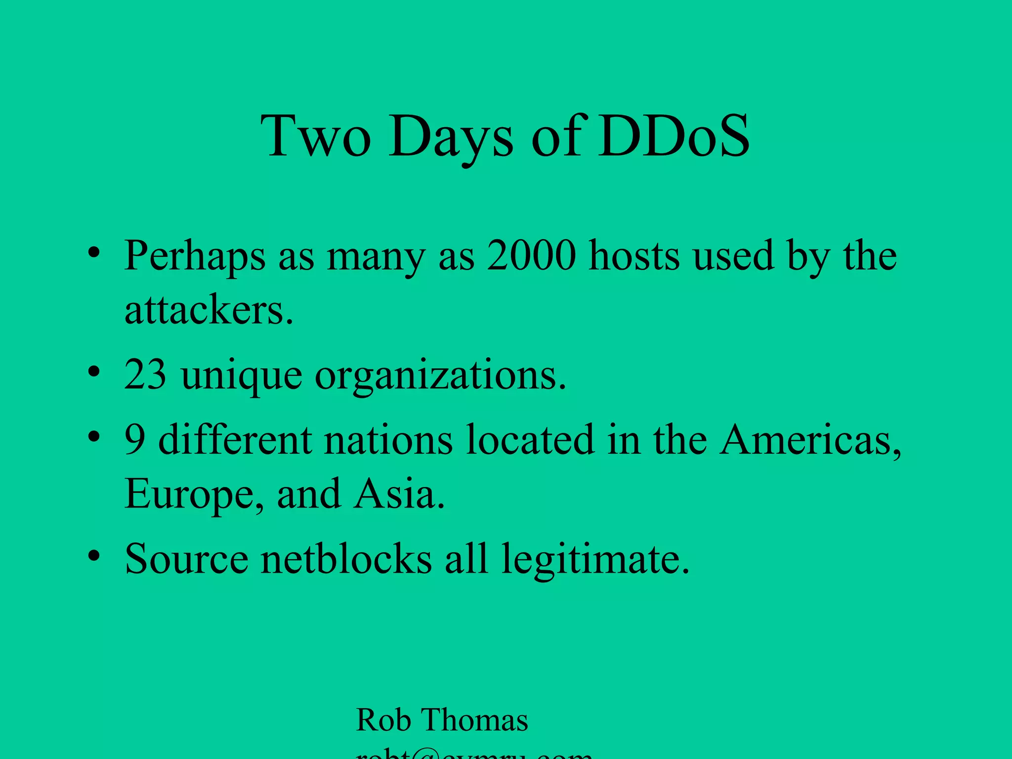 Rob Thomas
Two Days of DDoS
• Perhaps as many as 2000 hosts used by the
attackers.
• 23 unique organizations.
• 9 different nations located in the Americas,
Europe, and Asia.
• Source netblocks all legitimate.
 