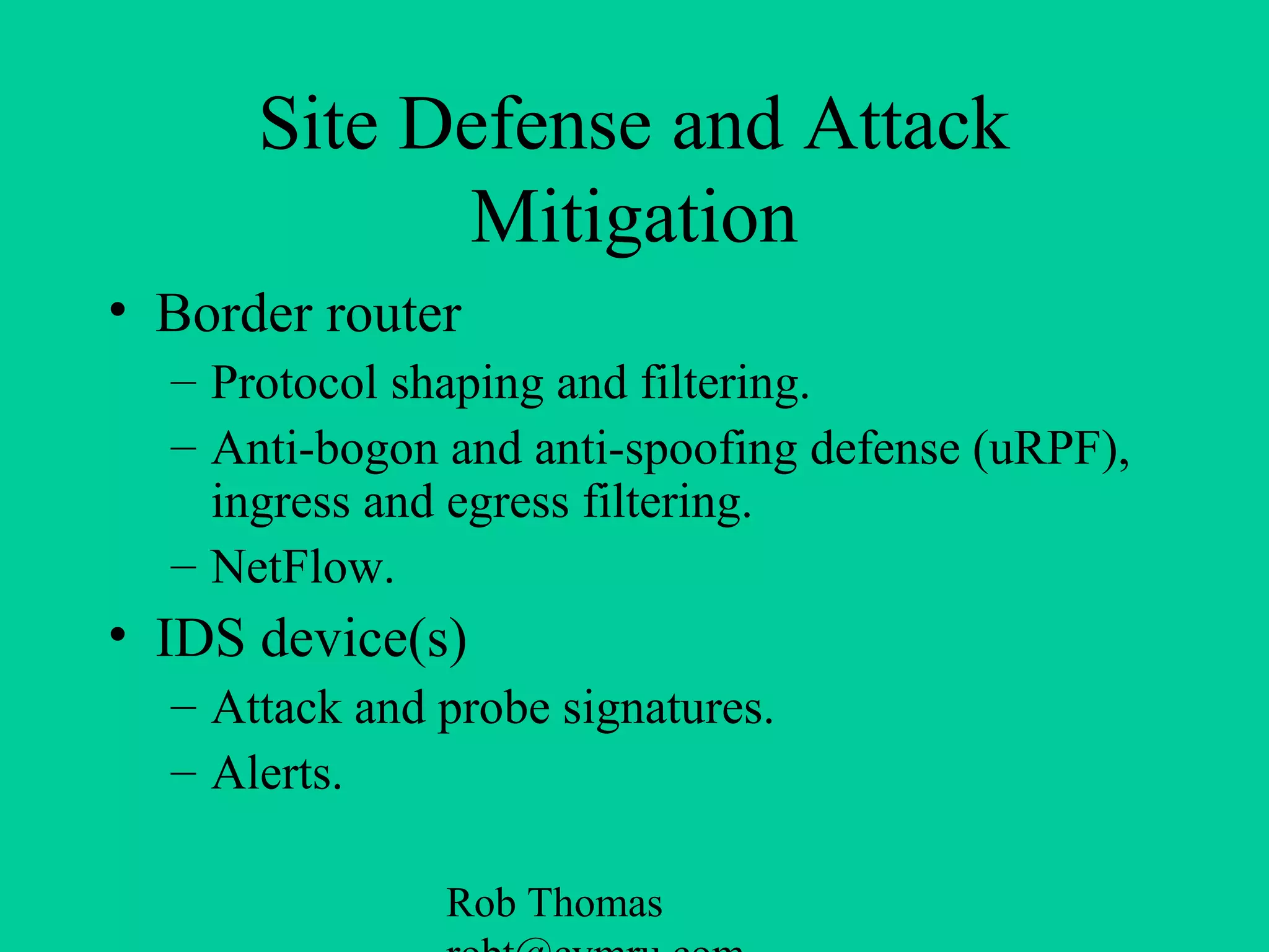 Rob Thomas
Site Defense and Attack
Mitigation
• Border router
– Protocol shaping and filtering.
– Anti-bogon and anti-spoofing defense (uRPF),
ingress and egress filtering.
– NetFlow.
• IDS device(s)
– Attack and probe signatures.
– Alerts.
 