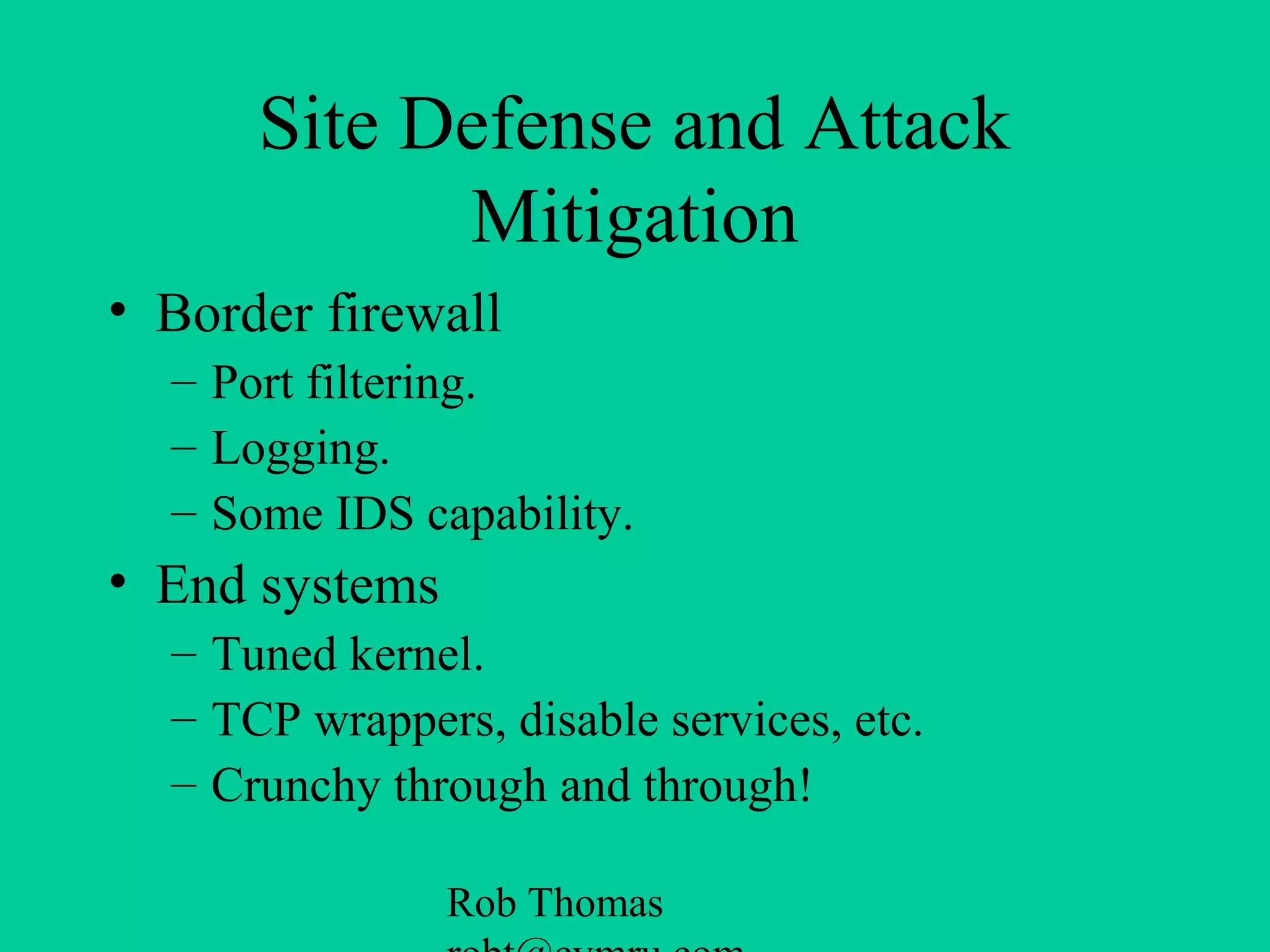 Rob Thomas
Site Defense and Attack
Mitigation
• Border firewall
– Port filtering.
– Logging.
– Some IDS capability.
• End systems
– Tuned kernel.
– TCP wrappers, disable services, etc.
– Crunchy through and through!
 