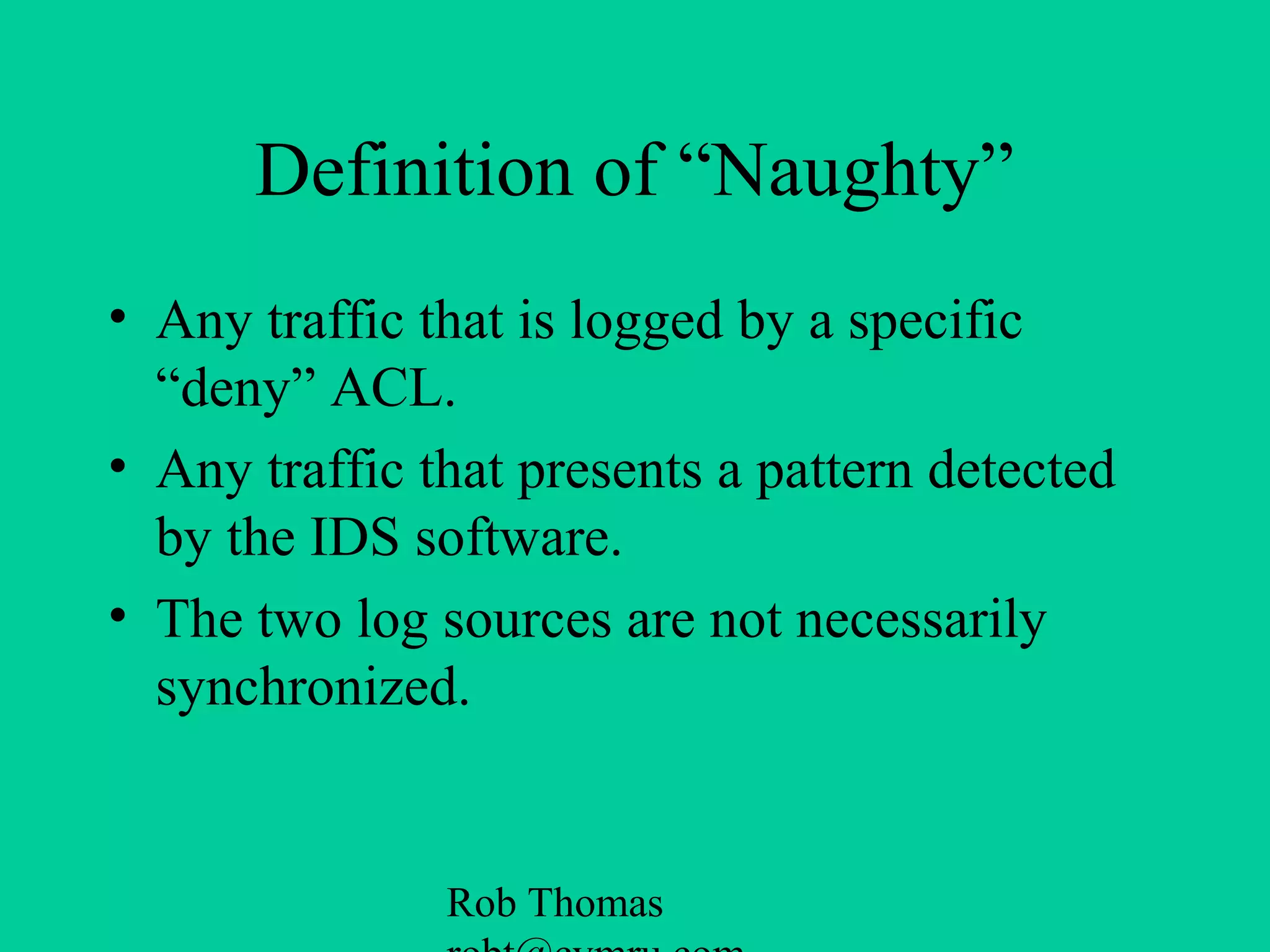 Rob Thomas
Definition of “Naughty”
• Any traffic that is logged by a specific
“deny” ACL.
• Any traffic that presents a pattern detected
by the IDS software.
• The two log sources are not necessarily
synchronized.
 