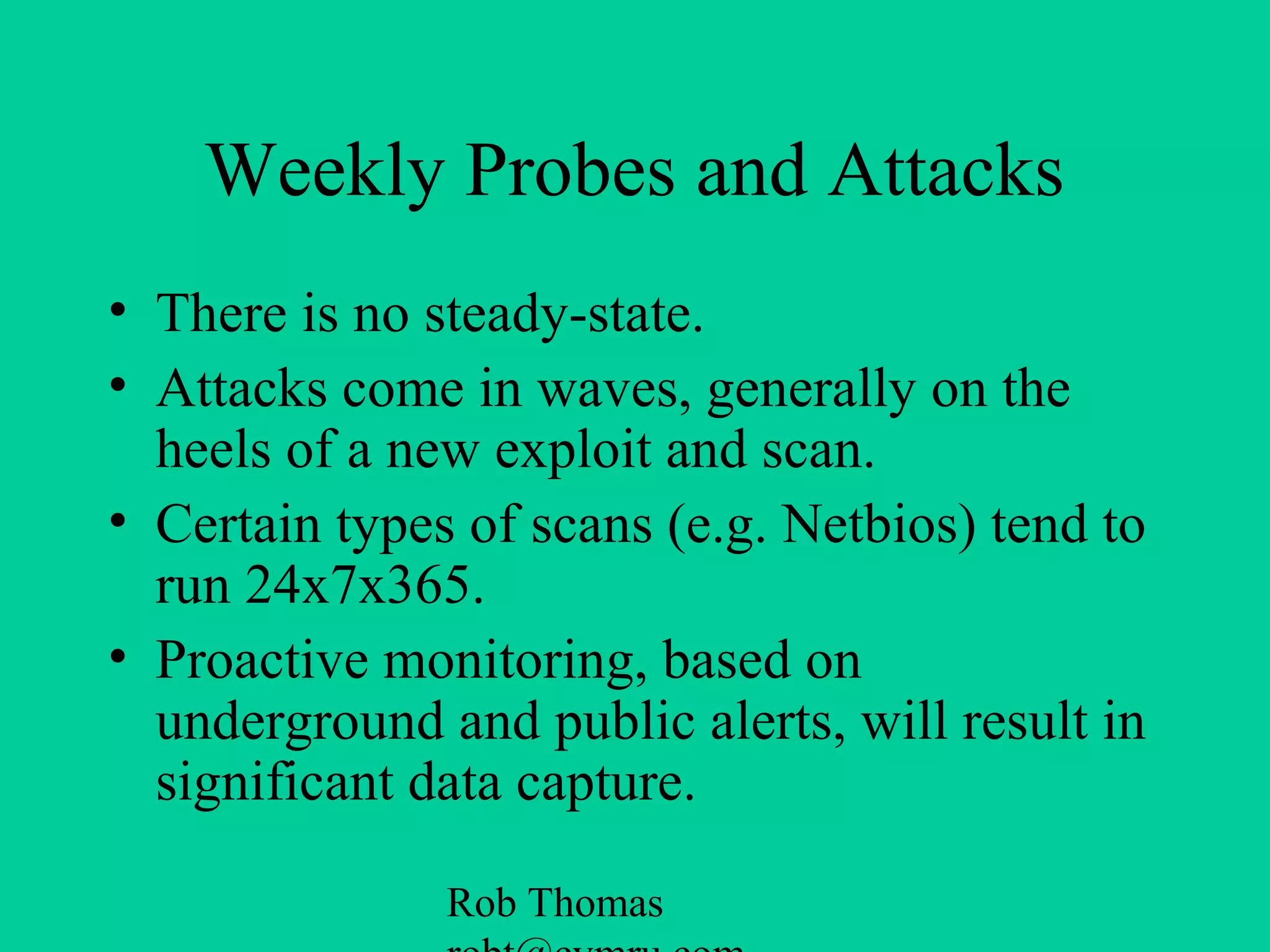 Rob Thomas
Weekly Probes and Attacks
• There is no steady-state.
• Attacks come in waves, generally on the
heels of a new exploit and scan.
• Certain types of scans (e.g. Netbios) tend to
run 24x7x365.
• Proactive monitoring, based on
underground and public alerts, will result in
significant data capture.
 