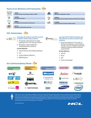 Some of our Solutions and Frameworks

            UECPX                                                                           MDOS
            Unified Enterprise Communications Platform for SMB                              Media Delivery Optimization Solution


            AGORA                                                                           CIRRUS
            Service Delivery Platform                                                       Manageability and Serviceability framework for Windows Azure Platform


            NIMBO                                                                           ATHENA
            Private/Hybrid Cloud Enablement & Governance
                                                                                            Unified Information Framework for Media industry


            NeTAF
            Networking Test Automation Framework




HCL Partnerships

                 Leverage LSI products and HCL services                                               Leverage CCPU LTE/Femto Stack and
                 to deliver market ready solutions                                                    HCL services to deliver market ready
                 Ɣ Proactively build solutions for target
                                                                                                      solutions
                      applications for LSI’s next gen devices                                         Ɣ End-to-end solutions in the areas of
                 Ɣ Resulting in sales enablement,
                                                                                                          Wireless & Enterprise communications
                      accelerating time-to-revenue                                                        through a joint Go To Market agreement
                                                                                                          catering to leading OEMs/component
                 Growth Markets:                                                                          vendors/CSPs
                 Ɣ Carrier Ethernet and Wireless Backhaul                                             Growth Markets:
                 Ɣ LTE                                                                                Ɣ 3G/LTE
                 Ɣ Content Delivery Networks                                                          Ɣ ATCA
                 Ɣ SMB Solutions                                                                      Ɣ DPI
                                                                                                      Ɣ Femto technologies

Our Communications Clients
                                        Network/Enterprise        Independent Software/IT
 Communication Service                  Equipment                                                        Wireless OEMs                   Platform Vendors
 Providers                              Manufacturers             Vendors




             Hello, I'm from HCL's Engineering and R&D Services. We enable technology led organizations to go to market with innovative products
             and solutions. We partner with our customers in building world class products and creating associated solution delivery ecosystems to
             help bring market leadership. We develop engineering products, solutions and platforms across Aerospace and Defense, Automotive,
             Consumer Electronics, Software, Online, Industrial Manufacturing, Medical Devices, Networking & Telecom, Office Automation,
             Semiconductor and Servers & Storage for our customers.

             www.hcltech.com
 