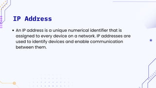 IP Address
An IP address is a unique numerical identifier that is
assigned to every device on a network. IP addresses are
used to identify devices and enable communication
between them.
 