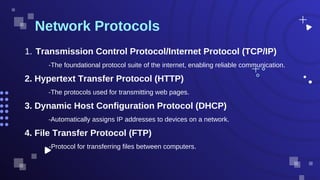 -The foundational protocol suite of the internet, enabling reliable communication.
Network Protocols
Transmission Control Protocol/Internet Protocol (TCP/IP)
1.
2. Hypertext Transfer Protocol (HTTP)
-The protocols used for transmitting web pages.
3. Dynamic Host Configuration Protocol (DHCP)
-Automatically assigns IP addresses to devices on a network.
4. File Transfer Protocol (FTP)
-Protocol for transferring files between computers.
 