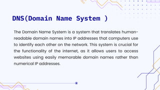 DNS(Domain Name System )
The Domain Name System is a system that translates human-
readable domain names into IP addresses that computers use
to identify each other on the network. This system is crucial for
the functionality of the internet, as it allows users to access
websites using easily memorable domain names rather than
numerical IP addresses.
 