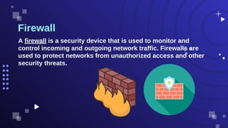 Firewall
A firewall is a security device that is used to monitor and
control incoming and outgoing network traffic. Firewalls are
used to protect networks from unauthorized access and other
security threats.
 