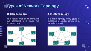 Is a network type all the computers
are connected to a single hub
through a cable.
Types of Network Topology
3. Star Topology 4. Mesh Topology
In a mesh topology, every device is
connected to another device via a
particular channel.
 