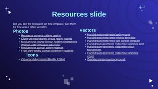 Did you like the resources on this template? Get them
for free at our other websites:
Photos
Metaverse concept collage design
Close-up man wearing virtual reality gadget
Medium shot young woman holding smartphone
Woman with vr glasses side view
Medium shot woman with vr glasses
Front view smiley woman wearing vr glasses
Icons
Virtual and Augmented Reality | Filled
Resources slide
Vectors
Hand drawn metaverse landing page
Hand drawn metaverse webinar template
Hand drawn metaverse sale banner template
Hand drawn geometric metaverse facebook post
Hand drawn geometric metaverse twitch
background
Hand drawn geometric metaverse facebook
cover
Gradient metaverse background
 
