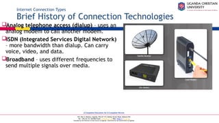 A Complete Education for A Complete Person
P.O. Box 4, Mukono, Uganda, Plot 67-173, Bishop Tucker Road, Mukono Hill
Tel: +256 (0) 312 350 800 Email: info@ucu.ac.ug Web: https://ucu.ac.ug
Founded by the Province of the Church of Uganda. Chartered by the Government of Uganda
Internet Connection Types
Brief History of Connection Technologies
Analog telephone access (dialup) – uses an
analog modem to call another modem.
ISDN (Integrated Services Digital Network)
– more bandwidth than dialup. Can carry
voice, video, and data.
Broadband – uses different frequencies to
send multiple signals over media.
 