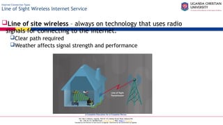 A Complete Education for A Complete Person
P.O. Box 4, Mukono, Uganda, Plot 67-173, Bishop Tucker Road, Mukono Hill
Tel: +256 (0) 312 350 800 Email: info@ucu.ac.ug Web: https://ucu.ac.ug
Founded by the Province of the Church of Uganda. Chartered by the Government of Uganda
Internet Connection Types
Line of Sight Wireless Internet Service
Line of site wireless – always on technology that uses radio
signals for connecting to the internet.
Clear path required
Weather affects signal strength and performance
 