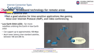 A Complete Education for A Complete Person
P.O. Box 4, Mukono, Uganda, Plot 67-173, Bishop Tucker Road, Mukono Hill
Tel: +256 (0) 312 350 800 Email: info@ucu.ac.ug Web: https://ucu.ac.ug
Founded by the Province of the Church of Uganda. Chartered by the Government of Uganda
Internet Connection Types
Satellite
Satellite – broadband technology for remote areas
Uses a satellite dish
Not a good solution for time-sensitive applications like gaming,
Voice over Internet Protocol (VoIP), and video conferencing
 Low Earth Orbit (LEO) – far more
satellites orbiting the Earth in low Earth
orbit
• Can support up to approximately 100 Mbps
• Much lower latency than standard satellite,
between 100 and 200 ms
 