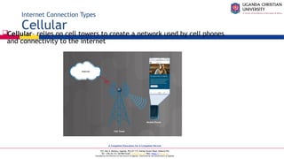 A Complete Education for A Complete Person
P.O. Box 4, Mukono, Uganda, Plot 67-173, Bishop Tucker Road, Mukono Hill
Tel: +256 (0) 312 350 800 Email: info@ucu.ac.ug Web: https://ucu.ac.ug
Founded by the Province of the Church of Uganda. Chartered by the Government of Uganda
Internet Connection Types
Cellular
Cellular– relies on cell towers to create a network used by cell phones
and connectivity to the internet
 