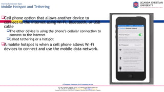 A Complete Education for A Complete Person
P.O. Box 4, Mukono, Uganda, Plot 67-173, Bishop Tucker Road, Mukono Hill
Tel: +256 (0) 312 350 800 Email: info@ucu.ac.ug Web: https://ucu.ac.ug
Founded by the Province of the Church of Uganda. Chartered by the Government of Uganda
Internet Connection Types
Mobile Hotspot and Tethering
Cell phone option that allows another device to
connect to the internet using Wi-Fi, Bluetooth, or USB
cable
The other device is using the phone’s cellular connection to
connect to the internet
Called tethering or a hotspot
A mobile hotspot is when a cell phone allows Wi-Fi
devices to connect and use the mobile data network.
 
