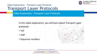 A Complete Education for A Complete Person
P.O. Box 4, Mukono, Uganda, Plot 67-173, Bishop Tucker Road, Mukono Hill
Tel: +256 (0) 312 350 800 Email: info@ucu.ac.ug Web: https://ucu.ac.ug
Founded by the Province of the Church of Uganda. Chartered by the Government of Uganda
Video Explanation – Transport Layer Protocols
Transport Layer Protocols
 