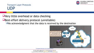 A Complete Education for A Complete Person
P.O. Box 4, Mukono, Uganda, Plot 67-173, Bishop Tucker Road, Mukono Hill
Tel: +256 (0) 312 350 800 Email: info@ucu.ac.ug Web: https://ucu.ac.ug
Founded by the Province of the Church of Uganda. Chartered by the Government of Uganda
Transport Layer Protocols
UDP
Very little overhead or data checking
Best-effort delivery protocol (unreliable)
No acknowledgment that the data is received by the destination
 