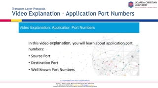 A Complete Education for A Complete Person
P.O. Box 4, Mukono, Uganda, Plot 67-173, Bishop Tucker Road, Mukono Hill
Tel: +256 (0) 312 350 800 Email: info@ucu.ac.ug Web: https://ucu.ac.ug
Founded by the Province of the Church of Uganda. Chartered by the Government of Uganda
Transport Layer Protocols
Video Explanation – Application Port Numbers
 