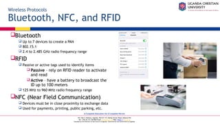 A Complete Education for A Complete Person
P.O. Box 4, Mukono, Uganda, Plot 67-173, Bishop Tucker Road, Mukono Hill
Tel: +256 (0) 312 350 800 Email: info@ucu.ac.ug Web: https://ucu.ac.ug
Founded by the Province of the Church of Uganda. Chartered by the Government of Uganda
Wireless Protocols
Bluetooth, NFC, and RFID
Bluetooth
 Up to 7 devices to create a PAN
 802.15.1
 2.4 to 2.485 GHz radio frequency range
RFID
 Passive or active tags used to identify items
 Passive – rely on RFID reader to activate
and read
 Active – have a battery to broadcast the
ID up to 100 meters
 125 MHz to 960 MHz radio frequency range
NFC (Near Field Communication)
 Devices must be in close proximity to exchange data
 Used for payments, printing, public parking, etc.
 