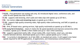 A Complete Education for A Complete Person
P.O. Box 4, Mukono, Uganda, Plot 67-173, Bishop Tucker Road, Mukono Hill
Tel: +256 (0) 312 350 800 Email: info@ucu.ac.ug Web: https://ucu.ac.ug
Founded by the Province of the Church of Uganda. Chartered by the Government of Uganda
Wireless Protocols
Cellular Generations
1G/2G – First generation was analog calls only. 2G introduced digital voice, conference calls, and
caller ID with speeds less than 9.6 Kb/s
2.5G – supports web browsing, short audio and video clips with speeds up to 237 Kb/s.
3G – full motion video and streaming music at speeds up to 2 Mb/s.
3.5G – supports high-quality streaming video, high-quality video conferencing, and VoIP, at speeds up
to 16 Mb/s.
4G - IPv6, IP-based voice, gaming services, high quality multimedia at speeds up to 672 Mb/s.
LTE (Long Term Evolution) – means it meets the 4G speed standards and improves connectivity while
in motion. Speeds up to 100 Mb/s when mobile and up to 1 Gb/s when stationary.
5G – supports augmented reality (AR), virtual reality (VR), smart homes, smart cars, and data
transfer between devices. Download speeds up to 3 Gb/s; upload speeds up to 1.5 Gb/s.
6G – is currently in development. As of late 2022, no standard yet exists. It will support even faster
speeds required for AR/VR applications, AI applications, and instantaneous communications.
 