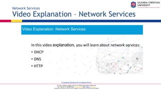 A Complete Education for A Complete Person
P.O. Box 4, Mukono, Uganda, Plot 67-173, Bishop Tucker Road, Mukono Hill
Tel: +256 (0) 312 350 800 Email: info@ucu.ac.ug Web: https://ucu.ac.ug
Founded by the Province of the Church of Uganda. Chartered by the Government of Uganda
Network Services
Video Explanation – Network Services
 