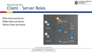 A Complete Education for A Complete Person
P.O. Box 4, Mukono, Uganda, Plot 67-173, Bishop Tucker Road, Mukono Hill
Tel: +256 (0) 312 350 800 Email: info@ucu.ac.ug Web: https://ucu.ac.ug
Founded by the Province of the Church of Uganda. Chartered by the Government of Uganda
Network Services
Client – Server Roles
File Client and Server
Web Client and Server
Email Client and Server
 