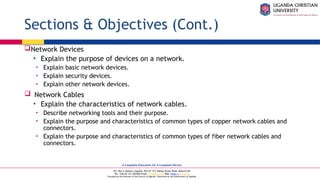 A Complete Education for A Complete Person
P.O. Box 4, Mukono, Uganda, Plot 67-173, Bishop Tucker Road, Mukono Hill
Tel: +256 (0) 312 350 800 Email: info@ucu.ac.ug Web: https://ucu.ac.ug
Founded by the Province of the Church of Uganda. Chartered by the Government of Uganda
Sections & Objectives (Cont.)
Network Devices
• Explain the purpose of devices on a network.
• Explain basic network devices.
• Explain security devices.
• Explain other network devices.
 Network Cables
• Explain the characteristics of network cables.
• Describe networking tools and their purpose.
• Explain the purpose and characteristics of common types of copper network cables and
connectors.
• Explain the purpose and characteristics of common types of fiber network cables and
connectors.
 