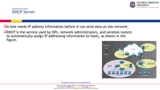 A Complete Education for A Complete Person
P.O. Box 4, Mukono, Uganda, Plot 67-173, Bishop Tucker Road, Mukono Hill
Tel: +256 (0) 312 350 800 Email: info@ucu.ac.ug Web: https://ucu.ac.ug
Founded by the Province of the Church of Uganda. Chartered by the Government of Uganda
Network Services
DHCP Server
A host needs IP address information before it can send data on the network.
DHCP is the service used by ISPs, network administrators, and wireless routers
to automatically assign IP addressing information to hosts, as shown in the
figure.
 