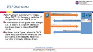 A Complete Education for A Complete Person
P.O. Box 4, Mukono, Uganda, Plot 67-173, Bishop Tucker Road, Mukono Hill
Tel: +256 (0) 312 350 800 Email: info@ucu.ac.ug Web: https://ucu.ac.ug
Founded by the Province of the Church of Uganda. Chartered by the Government of Uganda
Network Services
DHCP Server (Cont.)
DHCP works in a client/server mode,
where DHCP clients request available IP
configurations from a DHCP server.
A DHCP server is configured with a scope
(i.e., a pool or a range) of addresses
that it can lease to requesting DHCP
clients.
As shown in the figure, when the DHCP
client boots (or otherwise wants to join
a network), it initiates the following
four-step process to obtain a lease.
 
