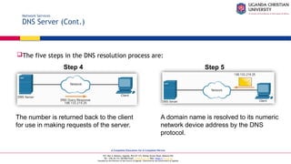 A Complete Education for A Complete Person
P.O. Box 4, Mukono, Uganda, Plot 67-173, Bishop Tucker Road, Mukono Hill
Tel: +256 (0) 312 350 800 Email: info@ucu.ac.ug Web: https://ucu.ac.ug
Founded by the Province of the Church of Uganda. Chartered by the Government of Uganda
Network Services
DNS Server (Cont.)
The five steps in the DNS resolution process are:
The number is returned back to the client
for use in making requests of the server.
A domain name is resolved to its numeric
network device address by the DNS
protocol.
Step 4 Step 5
 
