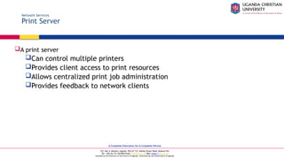 A Complete Education for A Complete Person
P.O. Box 4, Mukono, Uganda, Plot 67-173, Bishop Tucker Road, Mukono Hill
Tel: +256 (0) 312 350 800 Email: info@ucu.ac.ug Web: https://ucu.ac.ug
Founded by the Province of the Church of Uganda. Chartered by the Government of Uganda
Network Services
Print Server
A print server
Can control multiple printers
Provides client access to print resources
Allows centralized print job administration
Provides feedback to network clients
 