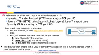 A Complete Education for A Complete Person
P.O. Box 4, Mukono, Uganda, Plot 67-173, Bishop Tucker Road, Mukono Hill
Tel: +256 (0) 312 350 800 Email: info@ucu.ac.ug Web: https://ucu.ac.ug
Founded by the Province of the Church of Uganda. Chartered by the Government of Uganda
Network Services
Web Server
A web server provides web resources using these protocols
Hypertext Transfer Protocol (HTTP) operating on TCP port 80
Secure HTTP (HTTPS) using Secure Sockets Layer (SSL) or Transport Layer
Security (TLS) operating on TCP port 443
 How a web page is opened in a browser:
• For this example, use the http://www.cisco.com/index.html
URL.
• First, the browser interprets the three parts of the URL:
1. http (the protocol or scheme)
2. www.cisco.com (the server name)
3. index.html (the specific filename requested)
 The browser then checks with a DNS to convert www.cisco.com into a numeric address, which it
uses to connect to the server.
 