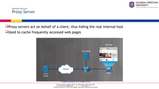 A Complete Education for A Complete Person
P.O. Box 4, Mukono, Uganda, Plot 67-173, Bishop Tucker Road, Mukono Hill
Tel: +256 (0) 312 350 800 Email: info@ucu.ac.ug Web: https://ucu.ac.ug
Founded by the Province of the Church of Uganda. Chartered by the Government of Uganda
Network Services
Proxy Server
Proxy servers act on behalf of a client, thus hiding the real internal host
Used to cache frequently accessed web pages
 