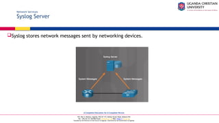 A Complete Education for A Complete Person
P.O. Box 4, Mukono, Uganda, Plot 67-173, Bishop Tucker Road, Mukono Hill
Tel: +256 (0) 312 350 800 Email: info@ucu.ac.ug Web: https://ucu.ac.ug
Founded by the Province of the Church of Uganda. Chartered by the Government of Uganda
Network Services
Syslog Server
Syslog stores network messages sent by networking devices.
 
