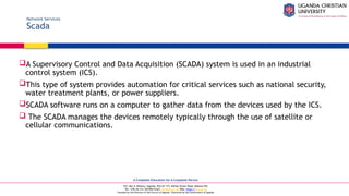 A Complete Education for A Complete Person
P.O. Box 4, Mukono, Uganda, Plot 67-173, Bishop Tucker Road, Mukono Hill
Tel: +256 (0) 312 350 800 Email: info@ucu.ac.ug Web: https://ucu.ac.ug
Founded by the Province of the Church of Uganda. Chartered by the Government of Uganda
Network Services
Scada
A Supervisory Control and Data Acquisition (SCADA) system is used in an industrial
control system (ICS).
This type of system provides automation for critical services such as national security,
water treatment plants, or power suppliers.
SCADA software runs on a computer to gather data from the devices used by the ICS.
 The SCADA manages the devices remotely typically through the use of satellite or
cellular communications.
 