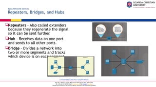 A Complete Education for A Complete Person
P.O. Box 4, Mukono, Uganda, Plot 67-173, Bishop Tucker Road, Mukono Hill
Tel: +256 (0) 312 350 800 Email: info@ucu.ac.ug Web: https://ucu.ac.ug
Founded by the Province of the Church of Uganda. Chartered by the Government of Uganda
Basic Network Devices
Repeaters, Bridges, and Hubs
Repeaters – Also called extenders
because they regenerate the signal
so it can be sent further.
Hub – Receives data on one port
and sends to all other ports.
Bridge – Divides a network into
two or more segments and tracks
which device is on each segment.
 