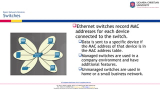 A Complete Education for A Complete Person
P.O. Box 4, Mukono, Uganda, Plot 67-173, Bishop Tucker Road, Mukono Hill
Tel: +256 (0) 312 350 800 Email: info@ucu.ac.ug Web: https://ucu.ac.ug
Founded by the Province of the Church of Uganda. Chartered by the Government of Uganda
Ethernet switches record MAC
addresses for each device
connected to the switch.
Data is sent to a specific device if
the MAC address of that device is in
the MAC address table.
Managed switches are used in a
company environment and have
additional features.
Unmanaged switches are used in
home or a small business network.
Basic Network Devices
Switches
 