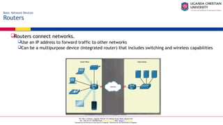 A Complete Education for A Complete Person
P.O. Box 4, Mukono, Uganda, Plot 67-173, Bishop Tucker Road, Mukono Hill
Tel: +256 (0) 312 350 800 Email: info@ucu.ac.ug Web: https://ucu.ac.ug
Founded by the Province of the Church of Uganda. Chartered by the Government of Uganda
Basic Network Devices
Routers
Routers connect networks.
Use an IP address to forward traffic to other networks
Can be a multipurpose device (integrated router) that includes switching and wireless capabilities
 