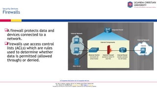 A Complete Education for A Complete Person
P.O. Box 4, Mukono, Uganda, Plot 67-173, Bishop Tucker Road, Mukono Hill
Tel: +256 (0) 312 350 800 Email: info@ucu.ac.ug Web: https://ucu.ac.ug
Founded by the Province of the Church of Uganda. Chartered by the Government of Uganda
Security Devices
Firewalls
A firewall protects data and
devices connected to a
network.
Firewalls use access control
lists (ACLs) which are rules
used to determine whether
data is permitted (allowed
through) or denied.
 