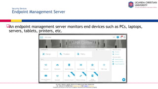 A Complete Education for A Complete Person
P.O. Box 4, Mukono, Uganda, Plot 67-173, Bishop Tucker Road, Mukono Hill
Tel: +256 (0) 312 350 800 Email: info@ucu.ac.ug Web: https://ucu.ac.ug
Founded by the Province of the Church of Uganda. Chartered by the Government of Uganda
Security Devices
Endpoint Management Server
An endpoint management server monitors end devices such as PCs, laptops,
servers, tablets, printers, etc.
 