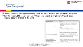 A Complete Education for A Complete Person
P.O. Box 4, Mukono, Uganda, Plot 67-173, Bishop Tucker Road, Mukono Hill
Tel: +256 (0) 312 350 800 Email: info@ucu.ac.ug Web: https://ucu.ac.ug
Founded by the Province of the Church of Uganda. Chartered by the Government of Uganda
Security Devices
Spam Management
The DNS service is commonly abused by threat actors to assist in their SPAM email campaigns.
 For this reason, DNS servers now use TXT resource records to implement the anti-spam
security features detailed in the table.
 