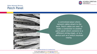 A Complete Education for A Complete Person
P.O. Box 4, Mukono, Uganda, Plot 67-173, Bishop Tucker Road, Mukono Hill
Tel: +256 (0) 312 350 800 Email: info@ucu.ac.ug Web: https://ucu.ac.ug
Founded by the Province of the Church of Uganda. Chartered by the Government of Uganda
Other Network Devices
Patch Panel
A centralized place where
network cables attach to the
back. Patch cables are used to
make a connection to another
patch panel which connects to a
different wiring closet, or to a
device such as a switch mounted
nearby.
 