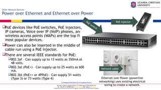 A Complete Education for A Complete Person
P.O. Box 4, Mukono, Uganda, Plot 67-173, Bishop Tucker Road, Mukono Hill
Tel: +256 (0) 312 350 800 Email: info@ucu.ac.ug Web: https://ucu.ac.ug
Founded by the Province of the Church of Uganda. Chartered by the Government of Uganda
Other Network Devices
Power over Ethernet and Ethernet over Power
PoE devices like PoE switches, PoE injectors,
IP cameras, Voice over IP (VoIP) phones, and
wireless access points (WAPs) are the top five
most popular devices.
Power can also be inserted in the middle of a
cable run using a PoE injector.
There are several IEEE standards for PoE:
802.3af – Can supply up to 13 watts as 350mA at
48 volts.
802.3at (PoE+) – Can supply up to 25 watts as 600
mA.
802.3bt (PoE++ or 4PPoE) – Can supply 51 watts
(Type 3) or 73 watts (Type 4)
PoE switch
PoE injector
Ethernet over Power (powerline
networking) uses existing electrical
wiring to create a network.
Network cable
 