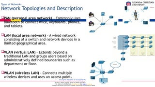 A Complete Education for A Complete Person
P.O. Box 4, Mukono, Uganda, Plot 67-173, Bishop Tucker Road, Mukono Hill
Tel: +256 (0) 312 350 800 Email: info@ucu.ac.ug Web: https://ucu.ac.ug
Founded by the Province of the Church of Uganda. Chartered by the Government of Uganda
Types of Networks
Network Topologies and Description
PAN (personal area network) – Commonly uses
Bluetooth to connect mice, keyboards, phones,
and tablets.
LAN (local area network) – A wired network
consisting of a switch and network devices in a
limited geographical area.
VLAN (virtual LAN) – Extends beyond a
traditional LAN and groups users based on
administratively defined boundaries such as
department or floor.
WLAN (wireless LAN) – Connects multiple
wireless devices and uses an access point.
 