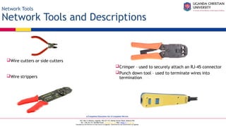 A Complete Education for A Complete Person
P.O. Box 4, Mukono, Uganda, Plot 67-173, Bishop Tucker Road, Mukono Hill
Tel: +256 (0) 312 350 800 Email: info@ucu.ac.ug Web: https://ucu.ac.ug
Founded by the Province of the Church of Uganda. Chartered by the Government of Uganda
Network Tools
Network Tools and Descriptions
Wire cutters or side cutters
Wire strippers
Crimper – used to securely attach an RJ-45 connector
Punch down tool – used to terminate wires into
termination
 