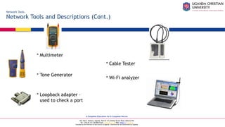 A Complete Education for A Complete Person
P.O. Box 4, Mukono, Uganda, Plot 67-173, Bishop Tucker Road, Mukono Hill
Tel: +256 (0) 312 350 800 Email: info@ucu.ac.ug Web: https://ucu.ac.ug
Founded by the Province of the Church of Uganda. Chartered by the Government of Uganda
Network Tools
Network Tools and Descriptions (Cont.)
 Multimeter
 Tone Generator
 Loopback adapter –
used to check a port
 Cable Tester
 Wi-Fi analyzer
 