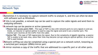 A Complete Education for A Complete Person
P.O. Box 4, Mukono, Uganda, Plot 67-173, Bishop Tucker Road, Mukono Hill
Tel: +256 (0) 312 350 800 Email: info@ucu.ac.ug Web: https://ucu.ac.ug
Founded by the Province of the Church of Uganda. Chartered by the Government of Uganda
Copper Cables and Connectors
Network Taps
Sometimes it is necessary to capture network traffic to analyze it, and this can often be done
with software such as Wireshark.
If this is not possible, a network tap can be used to capture the cable signals and send them to
analyzing software.
A network tap can be passive or active (powered):
Passive test access point (TAP) - This type of TAP is a box with network ports to carry signals in and out.
Inside, an inductor or optical splitter is used to copy the signal and send it out a monitor port. The
monitor port receives all the traffic from the cable.
Active TAP - This type of TAP regenerates the signal. Due to the complexity of gigabit signaling, a passive
TAP is unable to be used. Also, some fiber links may become corrupt using an optical splitter, so an active
TAP is used instead.
Network sniffing can also be completed using a special port on a network switch, knowning as
a switched port analyzer (SPAN)/mirror port.
A mirror receives a copy of the traffic that are addressed to a specific port or all other ports.
 