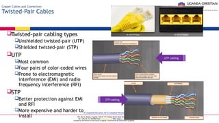 A Complete Education for A Complete Person
P.O. Box 4, Mukono, Uganda, Plot 67-173, Bishop Tucker Road, Mukono Hill
Tel: +256 (0) 312 350 800 Email: info@ucu.ac.ug Web: https://ucu.ac.ug
Founded by the Province of the Church of Uganda. Chartered by the Government of Uganda
Copper Cables and Connectors
Twisted-Pair Cables
Twisted-pair cabling types
Unshielded twisted-pair (UTP)
Shielded twisted-pair (STP)
UTP
Most common
Four pairs of color-coded wires
Prone to electromagnetic
interference (EMI) and radio
frequency interference (RFI)
STP
Better protection against EMI
and RFI
More expensive and harder to
install
UTP cabling
STP cabling
 
