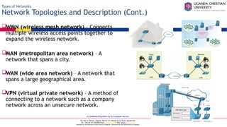 A Complete Education for A Complete Person
P.O. Box 4, Mukono, Uganda, Plot 67-173, Bishop Tucker Road, Mukono Hill
Tel: +256 (0) 312 350 800 Email: info@ucu.ac.ug Web: https://ucu.ac.ug
Founded by the Province of the Church of Uganda. Chartered by the Government of Uganda
Types of Networks
Network Topologies and Description (Cont.)
WMN (wireless mesh network) – Connects
multiple wireless access points together to
expand the wireless network.
MAN (metropolitan area network) – A
network that spans a city.
WAN (wide area network) – A network that
spans a large geographical area.
VPN (virtual private network) – A method of
connecting to a network such as a company
network across an unsecure network.
 